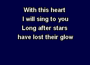 With this heart
I will sing to you
Long after stars

have lost their glow