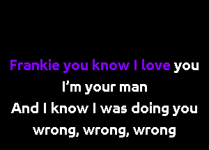 Frankie you know I love you

I'm your man
And I know I was doing you
wrong, wrong, wrong