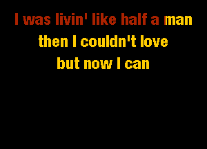 I was livin' like half a man
then I couldn't love
but now I can
