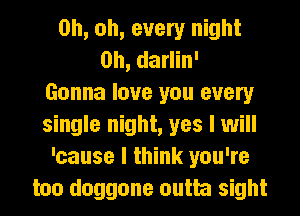Oh, oh, every night
Oh, darlin'

Gonna love you every
single night, yes I will
'cause I think you're
too doggone outta sight
