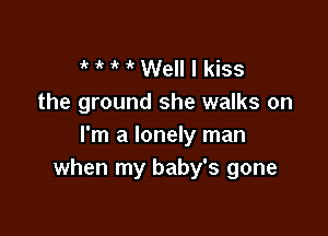 'k ' Well I kiss
the ground she walks on

I'm a lonely man
when my baby's gone