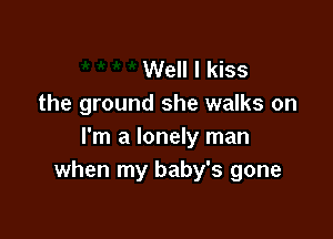 Well I kiss
the ground she walks on

I'm a lonely man
when my baby's gone