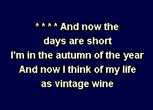 , ' And now the
days are short

I'm in the autumn of the year
And now I think of my life
as vintage wine