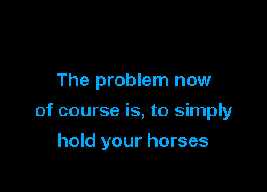 The problem now

of course is, to simply

hold your horses