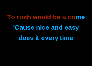 To rush would be a crime

'Cause nice and easy

does it every time