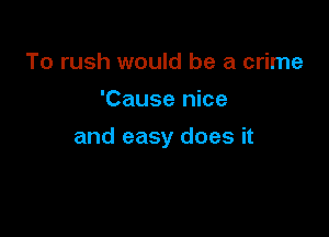 To rush would be a crime
'Cause nice

and easy does it