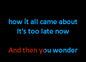 how it all came about
It's too late now

And then you wonder