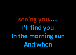 seeing you .....

I'll find you
In the morning sun
And when