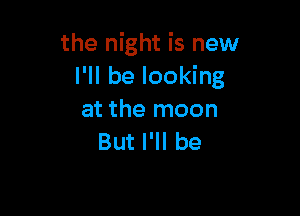 the night is new
I'll be looking

at the moon
But I'll be