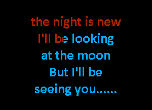 the night is new
I'll be looking

at the moon
But I'll be
seeing you ......