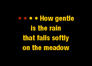 0 o o o How gentle
is the rain

that falls softly
on the meadow