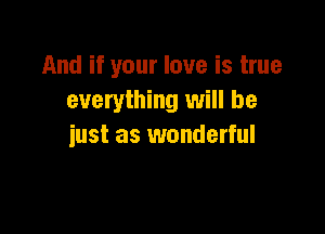 And if your love is true
everything will be

just as wonderful