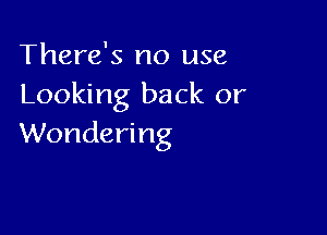 There's no use
Looking back or

Wondering