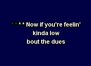 Now if you're feelin'

kinda low
bout the dues