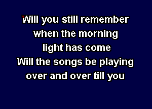 Will you still remember
when the morning
light has come

Will the songs be playing
over and over till you