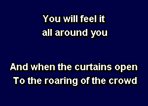 You will feel it
all around you

And when the curtains open
To the roaring of the crowd