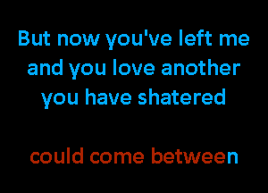 But now you've left me
and you love another
you have shatered

could come between