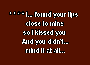 it ' o o I... found your lips
close to mine

so I kissed you
And you didn't...
mind it at all...