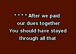 i' 1 it it After we paid
our dues together

You should have stayed
through all that