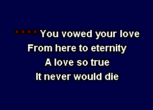 You vowed your love
From here to eternity

A love so true
It never would die