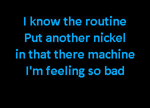 I know the routine
Put another nickel

in that there machine
I'm feeling so bad