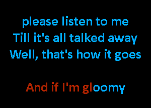 please listen to me
Till it's all talked away

Well, that's how it goes

And if I'm gloomy