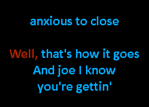 anxious to close

Well, that's how it goes
And ice I know
you're gettin'