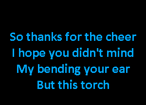 So thanks for the cheer
I hope you didn't mind
My bending your ear
But this torch
