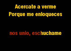 Acercate a verme
Porque me enloqueces

nos unio, eschuchame