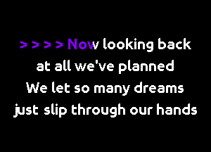 Now looking back
at all we've planned
We let so many dreams
just slip through our hands