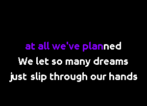 at all we've planned

We let so many dreams
just slip through our hands