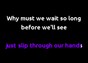 Why must we wait so long
before we'll see

just slip through our hands