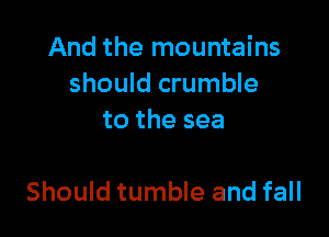 And the mountains
should crumble
to the sea

Should tumble and fall