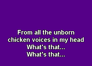 From all the unborn

chicken voices in my head
What's that...
What's that...