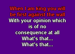 With your opinion which
is of no

consequence at all
What's that...
What's that...