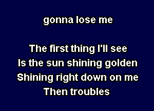 gonna lose me

The first thing I'll see

Is the sun shining golden
Shining right down on me
Then troubles