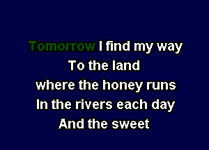 I fund my way
To the land

where the honey runs
In the rivers each day
And the sweet