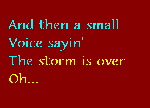 And then a small
Voice sayin'

The storm is over
Oh...