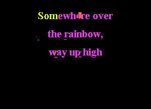 Somewhrtre over

the yainbow,

way upg high