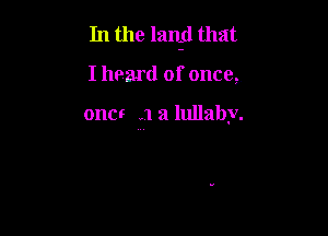 In the lanid that

I hoard of once,

one! .1 a lullaby.