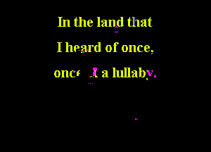 In the lanid that

I hoard of once,

one! I a lullaby.