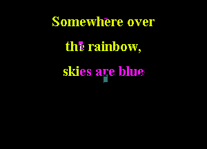 Somewh'ere over

thi- rainbow,

skies aye blue