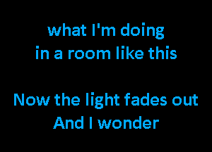 what I'm doing
in a room like this

Now the light fades out
And I wonder