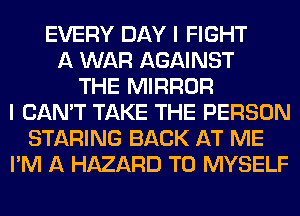 EVERY DAY I FIGHT
A WAR AGAINST
THE MIRROR
I CAN'T TAKE THE PERSON
STARING BACK AT ME
I'M A HAZARD T0 MYSELF