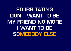 SO IRRITATING
DON'T WANT TO BE
MY FRIEND NO MORE
I WANT TO BE
SOMEBODY ELSE