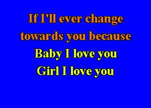 If I'll ever change
towards you because

Baby I love you

Girl I love you