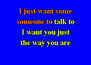 I just want some
someone to talk to

I want you just

the way you are