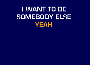 I WANT TO BE
SOMEBODY ELSE
YEAH