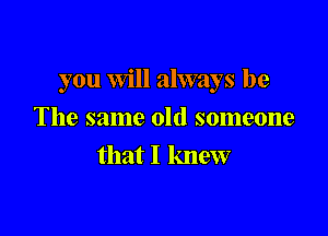 you Will always be

The same old someone
that I knew