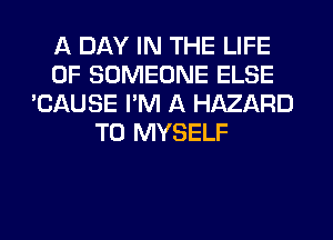 A DAY IN THE LIFE
OF SOMEONE ELSE
'CAUSE I'M A HAZARD
T0 MYSELF